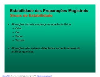 Estabilidade das Preparações Magistrais
Sinais de Estabilidade
• Alterações visíveis:mudança na aparência física.
– Odor
– Cor
– Sabor
– Textura
• Alterações não visíveis: detectadas somente através de
análises químicas.
Print to PDF without this message by purchasing novaPDF (http://www.novapdf.com/)
 