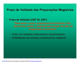 Prazo de Validade das Preparações Magistrais
• Prazo de Validade (USP 30, 2007)
“Data após a qual a preparação farmacêutica não
deverá ser usada, é determinada a partir da data da
preparação do produto”.
– Prazo de Validade (medicamento industrializado)
– Estabilidade aproximada (medicamento magistral)
Print to PDF without this message by purchasing novaPDF (http://www.novapdf.com/)
 