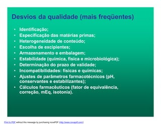 Desvios da qualidade (mais freqüentes)
• Identificação;
• Especificação das matérias primas;
• Heterogeneidade de conteúdo;
• Escolha de excipientes;
• Armazenamento e embalagem;
• Estabilidade (química, física e microbiológica);
• Determinação do prazo de validade;
• Incompatibilidades: físicas e químicas;
• Ajustes de parâmetros farmacotécnicos (pH,
conservantes e estabilizantes);
• Cálculos farmacêuticos (fator de equivalência,
correção, mEq, isotonia).
Print to PDF without this message by purchasing novaPDF (http://www.novapdf.com/)
 