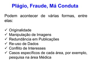 Plágio, Fraude, Má Conduta
Podem acontecer de várias formas, entre
elas:
 Originalidade
 Manipulação de Imagens
 Redundância em Publicações
 Re-uso de Dados
 Conflito de Interesses
 Casos específicos de cada área, por exemplo,
pesquisa na área Médica
 