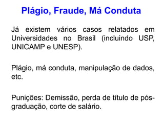 Já existem vários casos relatados em
Universidades no Brasil (incluindo USP,
UNICAMP e UNESP).
Plágio, má conduta, manipulação de dados,
etc.
Punições: Demissão, perda de título de pós-
graduação, corte de salário.
Plágio, Fraude, Má Conduta
 