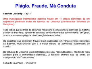 Plágio, Fraude, Má Conduta
Caso da Unicamp - 2011:
Uma investigação internacional apontou fraude em 11 artigos científicos de um
respeitado professor titular de química da Unicamp (Universidade Estadual de
Campinas).
Tudo indica que se trata da denúncia mais séria de má conduta científica da história
da ciência brasileira, apesar da escassez de levantamentos sobre o tema. Em geral,
os casos envolvem plágio e não invenção de resultados.
Os trabalhos que conteriam fraude foram publicados em várias revistas científicas
da Elsevier, multinacional que é a maior editora de periódicos acadêmicos do
mundo.
Os estudos da Unicamp foram retratados (ou seja, "despublicados", não tendo mais
validade para a comunidade científica). A Elsevier afirmou que os sinais de
manipulação são "conclusivos".
Folha de São Paulo – 31/3/2011
 