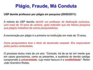 USP demite professor por plágio em pesquisa (20/02/2011):
A reitoria da USP decidiu demitir um professor de dedicação exclusiva,
com mais de 15 anos de carreira, após entender que ele liderou pesquisa
que plagiou trabalhos de outros pesquisadores.
A exoneração por plágio é a primeira na instituição em mais de 15 anos.
Outra pesquisadora teve o título de doutorado cassado. Era responsável
pelas partes contestadas.
O processo durou mais de um ano. “Contudo, há de se ter em mente que
em casos gravíssimos, como os presentes, a ausência do devido castigo
compromete a universidade, cujo maior tesouro é a credibilidade”: Reitor
João Grandino Rodas.
Plágio, Fraude, Má Conduta
 