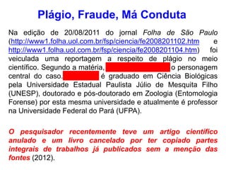Na edição de 20/08/2011 do jornal Folha de São Paulo
(http://www1.folha.uol.com.br/fsp/ciencia/fe2008201102.htm e
http://www1.folha.uol.com.br/fsp/ciencia/fe2008201104.htm) foi
veiculada uma reportagem a respeito de plágio no meio
científico. Segundo a matéria, Leonardo Gomes é o personagem
central do caso. Leonardo é graduado em Ciência Biológicas
pela Universidade Estadual Paulista Júlio de Mesquita Filho
(UNESP), doutorado e pós-doutorado em Zoologia (Entomologia
Forense) por esta mesma universidade e atualmente é professor
na Universidade Federal do Pará (UFPA).
O pesquisador recentemente teve um artigo científico
anulado e um livro cancelado por ter copiado partes
integrais de trabalhos já publicados sem a menção das
fontes (2012).
Plágio, Fraude, Má Conduta
 