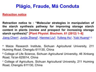 Retraction notice
Retraction notice to : “Molecular strategies in manipulation of
the starch synthesis pathway for improving storage starch
content in plants (review and prospect for increasing storage
starch synthesis)” [Plant Physiol. Biochem. 61 (2012) 1–8]
Jiang Chena, Junjie Zhangb, Hanmei Liub, Yufeng Huc, Yubi Huanga, c,
a Maize Research Institute, Sichuan Agricultural University, 211
Huiming Road, Chengdu 611130, China
b College of Life Science, Sichuan Agricultural Universitiy, 46 Xinkang
Road, Ya’an 625014, China
c College of Agriculture, Sichuan Agricultural University, 211 Huiming
Road, Chengdu 611130, China
Plágio, Fraude, Má Conduta
 
