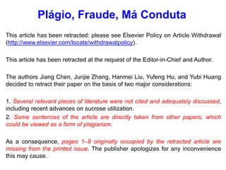 This article has been retracted: please see Elsevier Policy on Article Withdrawal
(http://www.elsevier.com/locate/withdrawalpolicy).
This article has been retracted at the request of the Editor-in-Chief and Author.
The authors Jiang Chen, Junjie Zhang, Hanmei Liu, Yufeng Hu, and Yubi Huang
decided to retract their paper on the basis of two major considerations:
1. Several relevant pieces of literature were not cited and adequately discussed,
including recent advances on sucrose utilization.
2. Some sentences of the article are directly taken from other papers, which
could be viewed as a form of plagiarism.
As a consequence, pages 1–8 originally occupied by the retracted article are
missing from the printed issue. The publisher apologizes for any inconvenience
this may cause.
Plágio, Fraude, Má Conduta
 