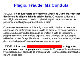 30/09/2011: Concurso para professor de Direito da USP é marcado por
denúncias de plágio e falta de originalidade. O material evidencia o
autoplágio: em amarelo, o trecho copiado integralmente, em laranja, as
pequenas modificações para confundir o leitor.
O que se observa é que os dois artigos não estão citados na tese e as
mudanças são disfarçadas, com o intuito de ludibriar os examinadores e
os leitores. E as irregularidades não se limitam à falta de ineditismo. O
plágio na tese fica mais do que explícito. Haja vista que um dos artigos
utilizados na tese fora publicado em coautoria, em outras palavras, trata-se
de um trabalho científico de outro autor que foi usurpado.
16/10/2011: Promotor Maurício Antonio Ribeiro Lopes protagonizou
um rumoroso caso de plágio: nada menos de 38 páginas de sua tese de
livre docência da Faculdade de Direito da USP foram copiadas do trabalho
de um colega seu.
Plágio, Fraude, Má Conduta
 