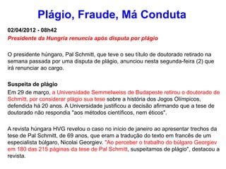 02/04/2012 - 08h42
Presidente da Hungria renuncia após disputa por plágio
O presidente húngaro, Pal Schmitt, que teve o seu título de doutorado retirado na
semana passada por uma disputa de plágio, anunciou nesta segunda-feira (2) que
irá renunciar ao cargo.
Suspeita de plágio
Em 29 de março, a Universidade Semmelweiss de Budapeste retirou o doutorado de
Schmitt, por considerar plágio sua tese sobre a história dos Jogos Olímpicos,
defendida há 20 anos. A Universidade justificou a decisão afirmando que a tese de
doutorado não respondia "aos métodos científicos, nem éticos".
A revista húngara HVG revelou o caso no início de janeiro ao apresentar trechos da
tese de Pal Schmitt, de 69 anos, que eram a tradução do texto em francês de um
especialista búlgaro, Nicolai Georgiev. "Ao perceber o trabalho do búlgaro Georgiev
em 180 das 215 páginas da tese de Pal Schmitt, suspeitamos de plágio", destacou a
revista.
Plágio, Fraude, Má Conduta
 