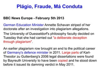 BBC News Europe - February 5th 2013
German Education Minister Annette Schavan striped of her
doctorate after an investigation into plagiarism allegations.
The University of Duesseldorf's philosophy faculty decided on
Tuesday that she had carried out "a deliberate deception
through plagiarism".
An earlier plagiarism row brought an end to the political career
of Germany's defence minister in 2011. Large parts of Karl-
Theodor zu Guttenberg's 2006 legal dissertations were found
by Bayreuth University to have been copied and he stood down
before it issued its damning verdict in May 2011.
Plágio, Fraude, Má Conduta
 