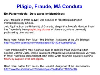 Em Paleontologia - Dois casos emblemáticos:
2004: Mostafa M. Imam (Egypt) was accused of repeated plagiarism in
micropaleontology articles.
Julio Aguirre, from the University of Granada, alleges that Mostafa Mansour Imam
has "repeatedly been plagiarizing pictures of diverse organisms previously
published by other authors“.
Read more: Fallout from fraud - The Scientist - Magazine of the Life Sciences
http://www.the-scientist.com/article/display/22443/#ixzz1tc99oUjb
1989: Paleontology's most notorious case of scientific fraud, involving Indian
scientist Vishwa Gupta, whose fraudulent enterprise was maintained over 25 years.
In 1989, Australian paleontologist John Talent wrote an article in Nature claiming
fakery by Gupta in over 300 papers.
Read more: Fallout from fraud - The Scientist - Magazine of the Life Sciences
http://www.the-scientist.com/article/display/22443/#ixzz1tc9ZApCz
Plágio, Fraude, Má Conduta
 