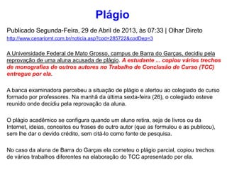 Publicado Segunda-Feira, 29 de Abril de 2013, às 07:33 | Olhar Direto
http://www.cenariomt.com.br/noticia.asp?cod=285722&codDep=3
A Universidade Federal de Mato Grosso, campus de Barra do Garças, decidiu pela
reprovação de uma aluna acusada de plágio. A estudante ... copiou vários trechos
de monografias de outros autores no Trabalho de Conclusão de Curso (TCC)
entregue por ela.
A banca examinadora percebeu a situação de plágio e alertou ao colegiado de curso
formado por professores. Na manhã da última sexta-feira (26), o colegiado esteve
reunido onde decidiu pela reprovação da aluna.
O plágio acadêmico se configura quando um aluno retira, seja de livros ou da
Internet, ideias, conceitos ou frases de outro autor (que as formulou e as publicou),
sem lhe dar o devido crédito, sem citá-lo como fonte de pesquisa.
No caso da aluna de Barra do Garças ela cometeu o plágio parcial, copiou trechos
de vários trabalhos diferentes na elaboração do TCC apresentado por ela.
Plágio
 