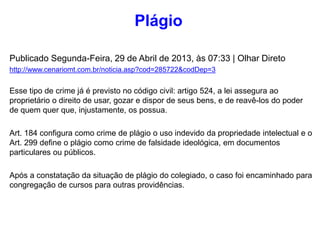 Publicado Segunda-Feira, 29 de Abril de 2013, às 07:33 | Olhar Direto
http://www.cenariomt.com.br/noticia.asp?cod=285722&codDep=3
Esse tipo de crime já é previsto no código civil: artigo 524, a lei assegura ao
proprietário o direito de usar, gozar e dispor de seus bens, e de reavê-los do poder
de quem quer que, injustamente, os possua.
Art. 184 configura como crime de plágio o uso indevido da propriedade intelectual e o
Art. 299 define o plágio como crime de falsidade ideológica, em documentos
particulares ou públicos.
Após a constatação da situação de plágio do colegiado, o caso foi encaminhado para
congregação de cursos para outras providências.
Plágio
 