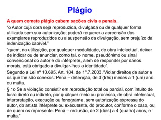 A quem comete plágio cabem sacões civis e penais.
“o Autor cuja obra seja reproduzida, divulgada ou de qualquer forma
utilizada sem sua autorização, poderá requerer a apreensão dos
exemplares reproduzidos ou a suspensão da divulgação, sem prejuízo da
indenização cabível.”
“quem, na utilização, por qualquer modalidade, de obra intelectual, deixar
de indicar ou de anunciar, como tal, o nome, pseudônimo ou sinal
convencional do autor e do intérprete, além de responder por danos
morais, está obrigado a divulgar-lhes a identidade”.
Segundo a Lei nº 10.695, Art. 184. de 1º.7.2003,“Violar direitos de autor e
os que lhe são conexos: Pena – detenção, de 3 (três) meses a 1 (um) ano,
ou multa.
§ 1o Se a violação consistir em reprodução total ou parcial, com intuito de
lucro direto ou indireto, por qualquer meio ou processo, de obra intelectual,
interpretação, execução ou fonograma, sem autorização expressa do
autor, do artista intérprete ou executante, do produtor, conforme o caso, ou
de quem os represente: Pena – reclusão, de 2 (dois) a 4 (quatro) anos, e
multa.”
Plágio
 