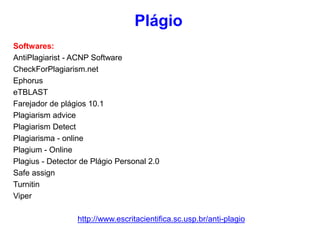 Softwares:
AntiPlagiarist - ACNP Software
CheckForPlagiarism.net
Ephorus
eTBLAST
Farejador de plágios 10.1
Plagiarism advice
Plagiarism Detect
Plagiarisma - online
Plagium - Online
Plagius - Detector de Plágio Personal 2.0
Safe assign
Turnitin
Viper
http://www.escritacientifica.sc.usp.br/anti-plagio
Plágio
 