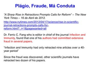 “A Sharp Rise in Retractions Prompts Calls for Reform” – The New
York Times – 16 de Abril de 2012.
http://www.nytimes.com/2012/04/17/science/rise-in-scientific-
journal-retractions-prompts-calls-for-
reform.html?_r=1&pagewanted=all
Dr. Ferric C. Fang who is editor in chief of the journal Infection and
Immunity, found that one of his authors had committed extensive
fraud in several papers.
“Infection and Immunity had only retracted nine articles over a 40-
year period”
Since the fraud was discovered, other scientific journals have
retracted two dozen of his papers.
Plágio, Fraude, Má Conduta
 