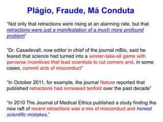 “Not only that retractions were rising at an alarming rate, but that
retractions were just a manifestation of a much more profound
problem”
“Dr. Casadevall, now editor in chief of the journal mBio, said he
feared that science had turned into a winner-take-all game with
perverse incentives that lead scientists to cut corners and, in some
cases, commit acts of misconduct”
“In October 2011, for example, the journal Nature reported that
published retractions had increased tenfold over the past decade”
“In 2010 The Journal of Medical Ethics published a study finding the
new raft of recent retractions was a mix of misconduct and honest
scientific mistakes.”
Plágio, Fraude, Má Conduta
 