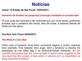 Jornal “O Estado de São Paulo” 24/03/2013
Aumento de fraudes em pesquisas preocupa cientistas no mundo todo
"É uma coisa tão horrorosa e tão incômoda que, por muito tempo, preferimos
acreditar que o problema não existia. Mas ele existe, e estamos lidando de
frente com ele agora.“
The New York Times 26/04/2013
The Mind of a Con Man
“Each case of research fraud that’s uncovered triggers a similar response
from scientists. First disbelief, then anger, then a tendency to dismiss the
perpetrator as one rotten egg in an otherwise-honest enterprise. But the
scientific misconduct that has come to light in recent years suggests at the
very least that the number of bad actors in science isn’t as insignificant as
many would like to believe.”
Notícias
 