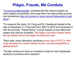 “To survive professionally, scientists feel the need to publish as
many papers as possible, and to get them into high-profile journals.
And sometimes they cut corners or even commit misconduct to get
there.“
“To measure this claim, Dr. Fang and Dr. Casadevall looked at the
rate of retractions in 17 journals from 2001 to 2010 and compared it
with the journals’ “impact factor,” a score based on how often their
papers are cited by scientists. The higher a journal’s impact factor,
the two editors found, the higher its retraction rate.”
“Each year, every laboratory produces a new crop of Ph.D.’s, who
must compete for a small number of jobs, and the competition is
getting fiercer”.
“Yet labs continue to have an incentive to take on lots of graduate
students to produce more research”.
Plágio, Fraude, Má Conduta
 