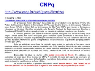 http://www.cnpq.br/web/guest/diretrizes
21 Mai 2012 15:18:00
Comissão de Integridade se reúne pela primeira vez no CNPq
Os professores Jailson Bittencourt de Andrade, da Universidade Federal da Bahia (UFBA), Silke
Weber, da Universidade Federal de Pernambuco (UFPE), Alaor Silvério Chaves, da Universidade Federal de
Minas Gerais (UFMG) e Walter Colli, da Universidade de São Paulo (USP), que integram a Comissão de
Integridade na Atividade Científica, constituída pelo Conselho Nacional de Desenvolvimento Científico e
Tecnológico (CNPq/MCTI), reúnem-se pela primeira vez na sede da instituição no próximo mês de junho.
A comissão, presidida pelo diretor de Ciências Agrárias, Biológicas e da Saúde do CNPq, Paulo
Sérgio Lacerda Beirão, tem como atribuições gerais coordenar ações preventivas e educativas sobre a
integridade da pesquisa realizada ou publicada por cientistas em atividade no país e examinar situações em
que haja dúvidas fundamentadas quanto à integridade da pesquisa realizada ou publicadas por pesquisadores
apoiados pelo CNPq.
Entre as atribuições específicas da comissão estão propor ou estimular ações como cursos,
eventos e publicações, entre outros, a serem executadas pelo CNPq visando a divulgação das boas práticas na
execução e publicação de pesquisas e examinar, em caráter preliminar, alegações de má conduta em pesquisa
ou publicação de pesquisadores apoiados pelo CNPq ¿ detentores de bolsa de produtividade ou auxílio à
pesquisa.
Denúncias: Na pauta da reunião estão quatro denúncias de fraude. Os processos são
analisados sob sigilo pelas áreas técnicas do CNPq. A comissão foi criada para apurar se ocorreram, em
pesquisas conduzidas no país, casos de falsificação e invenção de dados, plágio e auto-plágio (quando o autor
repete texto escrito e publica como se fosse inédito).
De acordo com Beirão, o problema envolvendo fraude "sempre existiu", mas "deixou de ser
pontual e passou a ser um problema que as agências e os institutos de pesquisa têm que cuidar".
CNPq
 