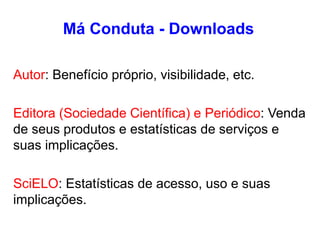 Má Conduta - Downloads
Autor: Benefício próprio, visibilidade, etc.
Editora (Sociedade Científica) e Periódico: Venda
de seus produtos e estatísticas de serviços e
suas implicações.
SciELO: Estatísticas de acesso, uso e suas
implicações.
 