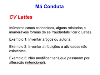 CV Lattes
Inúmeros casos conhecidos, alguns relatados e
inumeráveis formas de se fraudar/falsificar o Lattes.
Exemplo 1: Inventar artigos ou autoria.
Exemplo 2: Inventar atribuições a atividades não
existentes.
Exemplo 3: Não modificar itens que passaram por
alteração (intencional).
Má Conduta
 