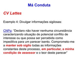 CV Lattes
Exemplo 4: Divulgar informações sigilosas:
CNPq: “Declaro não haver nenhuma circunstância
caracterizando situação de potencial conflito de
interesse ou que possa ser percebida como
impeditiva para um parecer isento. Comprometo-me
a manter sob sigilo todas as informações
constantes deste processo, em particular, a minha
condição de assessor e o teor deste parecer”
Má Conduta
 