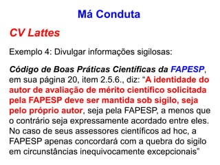 CV Lattes
Exemplo 4: Divulgar informações sigilosas:
Código de Boas Práticas Científicas da FAPESP,
em sua página 20, item 2.5.6., diz: “A identidade do
autor de avaliação de mérito científico solicitada
pela FAPESP deve ser mantida sob sigilo, seja
pelo próprio autor, seja pela FAPESP, a menos que
o contrário seja expressamente acordado entre eles.
No caso de seus assessores científicos ad hoc, a
FAPESP apenas concordará com a quebra do sigilo
em circunstâncias inequivocamente excepcionais”
Má Conduta
 