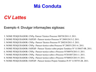 CV Lattes
Exemplo 4: Divulgar informações sigilosas:
1. NOME PESQUISADOR: CNPq- Parecer Técnico Processo 500758/2011-5. 2011.
2. NOME PESQUISADOR: FAPESP - Parecer tecnico Processo Nº 200912413-2. 2011.
3. NOME PESQUISADOR: CNPq - Parecer Tácnico Processo Nº 200218/2011-5. 2011.
4. NOME PESQUISADOR: CNPq - Parecer técnico sobre Processo Nº 200551/2011-6. 2011.
5. NOME PESQUISADOR: FAPESP - Parecer Técnico sobre projeto Temático Nº 11/50637-0R. 2011.
6. NOME PESQUISADOR: CNPq - Parecer tecnico sobre o Processo Nº500978/2011-5. 2011.
7. NOME PESQUISADOR: CNPq - Parecer tecnico sobre o Processo Nº201087/2011-1. 2011.
8. NOME PESQUISADOR: CNPq - Parecer tecnico sobre o Processo Nº500925/2011-9. 2011.
9. NOME PESQUISADOR: FAPESP - Parecer técnico Projeto Temático Pr Nº 11/50755-2R. 2011.
Má Conduta
 