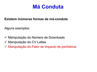 Existem inúmeras formas de má-conduta
Alguns exemplos:
 Manipulação do Número de Downloads
 Manipulação do CV Lattes
 Manipulação do Fator de Impacto de periódicos
Má Conduta
 