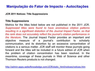 Manipulação do Fator de Impacto - Autocitações
JCR 2011 Notices: Title Suppressions
Title Suppressions
Metrics for the titles listed below are not published in the 2011 JCR.
Suppressed titles were found to have anomalous citation patterns
resulting in a significant distortion of the Journal Impact Factor, so that
the rank does not accurately reflect the journal’s citation performance in
the literature. The Journal Impact Factor provides an important and
objective measure of a journal’s contribution to scholarly
communication, and its distortion by an excessive concentration of
citations is a serious matter. JCR staff will monitor these journals going
forward and the titles will be included in a future edition of JCR when
the problem of citation concentration has been resolved. In the
meantime, coverage of these journals in Web of Science and other
Thomson Reuters products is not changed.
http://admin-apps.webofknowledge.com/JCR/static_html/notices/notices.htm
 
