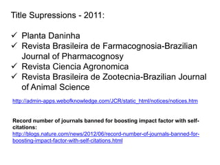 http://admin-apps.webofknowledge.com/JCR/static_html/notices/notices.htm
Record number of journals banned for boosting impact factor with self-
citations:
http://blogs.nature.com/news/2012/06/record-number-of-journals-banned-for-
boosting-impact-factor-with-self-citations.html
Title Supressions - 2011:
 Planta Daninha
 Revista Brasileira de Farmacognosia-Brazilian
Journal of Pharmacognosy
 Revista Ciencia Agronomica
 Revista Brasileira de Zootecnia-Brazilian Journal
of Animal Science
 