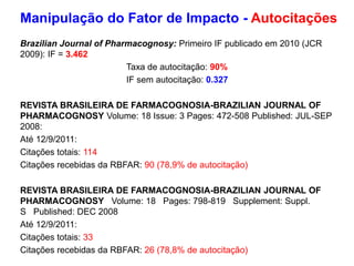 Brazilian Journal of Pharmacognosy: Primeiro IF publicado em 2010 (JCR
2009): IF = 3.462
Taxa de autocitação: 90%
IF sem autocitação: 0.327
REVISTA BRASILEIRA DE FARMACOGNOSIA-BRAZILIAN JOURNAL OF
PHARMACOGNOSY Volume: 18 Issue: 3 Pages: 472-508 Published: JUL-SEP
2008:
Até 12/9/2011:
Citações totais: 114
Citações recebidas da RBFAR: 90 (78,9% de autocitação)
REVISTA BRASILEIRA DE FARMACOGNOSIA-BRAZILIAN JOURNAL OF
PHARMACOGNOSY Volume: 18 Pages: 798-819 Supplement: Suppl.
S Published: DEC 2008
Até 12/9/2011:
Citações totais: 33
Citações recebidas da RBFAR: 26 (78,8% de autocitação)
Manipulação do Fator de Impacto - Autocitações
 