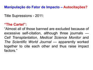 Manipulação do Fator de Impacto – Autocitações?
Title Supressions - 2011:
“The Cartel”:
“Almost all of those banned are excluded because of
excessive self-citation, although three journals —
Cell Transplantation, Medical Science Monitor and
The Scientific World Journal — apparently worked
together to cite each other and thus raise impact
factors.”
 