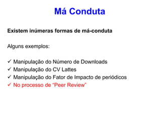 Existem inúmeras formas de má-conduta
Alguns exemplos:
 Manipulação do Número de Downloads
 Manipulação do CV Lattes
 Manipulação do Fator de Impacto de periódicos
 No processo de “Peer Review”
Má Conduta
 