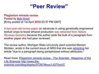 “Peer Review”
Plagiarism retracts review
Posted by Bob Grant
[Entry posted at 1st April 2010 03:37 PM GMT]
A two-year-old review paper on advances in using genetically engineered
biofuel crops to boost ethanol production was retracted from Nature
Reviews Genetics because the author stole the bulk of a paragraph from
another paper she had peer reviewed.
The review author, Michigan State University plant scientist Mariam
Sticklen, wrote in the current issue of NRG that she was retracting her
article "due to a paragraph being paraphrased without attribution."
Read more: Plagiarism retracts review - The Scientist - Magazine of the
Life Sciences http://www.the-
scientist.com/blog/display/57267/#ixzz1JQT0xjVC
 