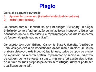 Definição segundo o Aurélio:
1. Apresentar como seu (trabalho intelectual de outrem).
2. Imitar (obra alheia).
De acordo com o “Random House Unabridged Dictionary”, o plágio
é definido como a "apropriação ou imitação da linguagem, idéias ou
pensamentos de outro autor e a representação das mesmas como
se fossem daquele que as utiliza”.
De acordo com John Edlund, Califórnia State University, "o plágio é
uma violação direta da honestidade acadêmica e intelectual. Muito
embora ele possa existir sob várias formas, todos os tipos de plágio
se resumem na mesma prática: representar as idéias ou palavras
de outrem como se fossem suas... mesmo a utilização das idéias
do outro nas suas próprias palavras sem citação também pode ser
qualificado como tal”.
Plágio
 