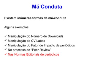 Existem inúmeras formas de má-conduta
Alguns exemplos:
 Manipulação do Número de Downloads
 Manipulação do CV Lattes
 Manipulação do Fator de Impacto de periódicos
 No processo de “Peer Review”
 Nas Normas Editoriais de periódicos
Má Conduta
 