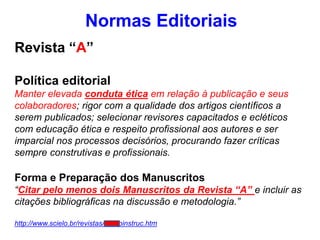 Normas Editoriais
Revista “A”
Política editorial
Manter elevada conduta ética em relação à publicação e seus
colaboradores; rigor com a qualidade dos artigos científicos a
serem publicados; selecionar revisores capacitados e ecléticos
com educação ética e respeito profissional aos autores e ser
imparcial nos processos decisórios, procurando fazer críticas
sempre construtivas e profissionais.
Forma e Preparação dos Manuscritos
“Citar pelo menos dois Manuscritos da Revista “A” e incluir as
citações bibliográficas na discussão e metodologia.”
http://www.scielo.br/revistas/rarv/pinstruc.htm
 