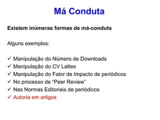 Existem inúmeras formas de má-conduta
Alguns exemplos:
 Manipulação do Número de Downloads
 Manipulação do CV Lattes
 Manipulação do Fator de Impacto de periódicos
 No processo de “Peer Review”
 Nas Normas Editoriais de periódicos
 Autoria em artigos
Má Conduta
 