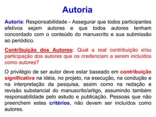 Autoria: Responsabilidade - Assegurar que todos participantes
efetivos sejam autores e que todos autores tenham
concordado com o conteúdo do manuscrito e sua submissão
ao periódico.
Contribuição dos Autores: Qual a real contribuição e/ou
participação dos autores que os credenciam a serem incluídos
como autores?
O privilégio de ser autor deve estar baseado em contribuição
significativa na idéia, no projeto, na execução, na condução e
na interpretação da pesquisa, assim como na redação e
revisão substancial do manuscrito/artigo, assumindo também
responsabilidade pelo estudo e publicação. Pessoas que não
preenchem estes critérios, não devem ser incluídos como
autores.
Autoria
 