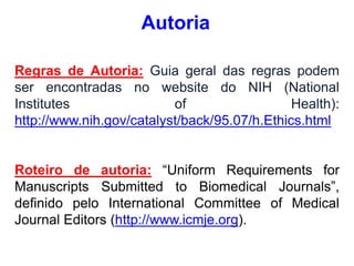 Regras de Autoria: Guia geral das regras podem
ser encontradas no website do NIH (National
Institutes of Health):
http://www.nih.gov/catalyst/back/95.07/h.Ethics.html
Roteiro de autoria: “Uniform Requirements for
Manuscripts Submitted to Biomedical Journals”,
definido pelo International Committee of Medical
Journal Editors (http://www.icmje.org).
Autoria
 