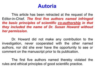 Autoria
This article has been retracted at the request of the
Editor-in-Chief. The first five authors named infringed
the basic principles of scientific co-authorship in that
they included the name of Dr. Susan Howard without
her permission.
Dr. Howard did not make any contribution to the
investigation, never cooperated with the other named
authors, nor did she ever have the opportunity to see or
comment on the manuscript prior to its publication.
The first five authors named thereby violated the
rules and ethical principles of good scientific practice.
 