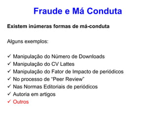 Existem inúmeras formas de má-conduta
Alguns exemplos:
 Manipulação do Número de Downloads
 Manipulação do CV Lattes
 Manipulação do Fator de Impacto de periódicos
 No processo de “Peer Review”
 Nas Normas Editoriais de periódicos
 Autoria em artigos
 Outros
Fraude e Má Conduta
 