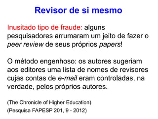 Revisor de si mesmo
Inusitado tipo de fraude: alguns
pesquisadores arrumaram um jeito de fazer o
peer review de seus próprios papers!
O método engenhoso: os autores sugeriam
aos editores uma lista de nomes de revisores
cujas contas de e-mail eram controladas, na
verdade, pelos próprios autores.
(The Chronicle of Higher Education)
(Pesquisa FAPESP 201, 9 - 2012)
 