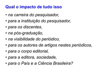 Qual o impacto de tudo isso
• na carreira do pesquisador,
• para a instituição do pesquisador,
• para os discentes,
• na pós-graduação,
• na visibilidade do periódico,
• para os autores de artigos nestes periódicos,
• para o corpo editorial,
• para a editora, sociedade,
• para o País e a Ciência Brasileira?
 