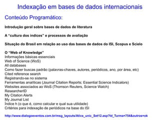 Indexação em bases de dados internacionais
Conteúdo Programático:
Introdução geral sobre bases de dados de literatura
A “cultura dos índices” e processos de avaliação
Situação do Brasil em relação ao uso das bases de dados do ISI, Scopus e Scielo
O “Web of Knowledge”
Informações básicas essenciais
Web of Science (WoS)
All databases
Como fazer buscas padrão (palavras-chaves, autores, periódicos, ano, por área, etc)
Cited reference search
Registrando-se no sistema
Ferramentas analíticas (Journal Citation Reports; Essential Science Indicators)
Websites associados ao WoS (Thomson Reuters, Science Watch)
ResearcherID
My Citation Alerts
My Journal List
Índice h (o que é, como calcular e qual sua utilidade)
Critérios para indexação de periódicos na base do ISI
http://www.dialogoeventos.com.br/msg_layouts/Ativa_unic_Set12.asp?Id_Turma=754&outros=ok
 