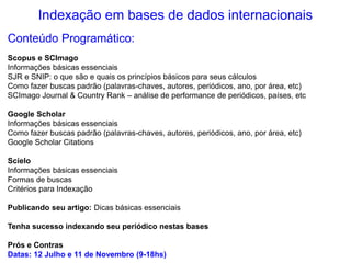 Indexação em bases de dados internacionais
Conteúdo Programático:
Scopus e SCImago
Informações básicas essenciais
SJR e SNIP: o que são e quais os princípios básicos para seus cálculos
Como fazer buscas padrão (palavras-chaves, autores, periódicos, ano, por área, etc)
SCImago Journal & Country Rank – análise de performance de periódicos, países, etc
Google Scholar
Informações básicas essenciais
Como fazer buscas padrão (palavras-chaves, autores, periódicos, ano, por área, etc)
Google Scholar Citations
Scielo
Informações básicas essenciais
Formas de buscas
Critérios para Indexação
Publicando seu artigo: Dicas básicas essenciais
Tenha sucesso indexando seu periódico nestas bases
Prós e Contras
Datas: 12 Julho e 11 de Novembro (9-18hs)
 