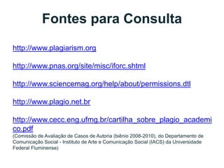 Fontes para Consulta
http://www.plagiarism.org
http://www.pnas.org/site/misc/iforc.shtml
http://www.sciencemag.org/help/about/permissions.dtl
http://www.plagio.net.br
http://www.cecc.eng.ufmg.br/cartilha_sobre_plagio_academi
co.pdf
(Comissão de Avaliação de Casos de Autoria (biênio 2008-2010), do Departamento de
Comunicação Social - Instituto de Arte e Comunicação Social (IACS) da Universidade
Federal Fluminense)
 