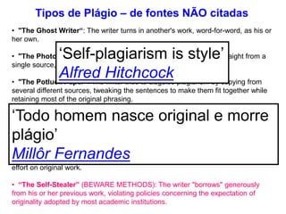 • "The Ghost Writer“: The writer turns in another's work, word-for-word, as his or
her own.
• "The Photocopy“: The writer copies significant portions of text straight from a
single source, without alteration.
• "The Potluck Paper“: The writer tries to disguise plagiarism by copying from
several different sources, tweaking the sentences to make them fit together while
retaining most of the original phrasing.
• "The Poor Disguise“: Although the writer has retained the essential content of
the source, he or she has altered the paper's appearance slightly by changing key
words and phrases.
• "The Labor of Laziness“: The writer takes the time to paraphrase most of the
paper from other sources and make it all fit together, instead of spending the same
effort on original work.
• “The Self-Stealer” (BEWARE METHODS): The writer "borrows" generously
from his or her previous work, violating policies concerning the expectation of
originality adopted by most academic institutions.
Tipos de Plágio – de fontes NÃO citadas
‘Self-plagiarism is style’
Alfred Hitchcock
‘Todo homem nasce original e morre
plágio’
Millôr Fernandes
 