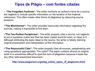 • "The Forgotten Footnote“: The writer mentions an author's name for a source,
but neglects to include specific information on the location of the material
referenced. This often masks other forms of plagiarism by obscuring source
locations.
•"The Misinformer“: The writer provides inaccurate information regarding the
sources, making it impossible to find them.
•"The Too-Perfect Paraphrase“: The writer properly cites a source, but neglects
to put in quotation marks text that has been copied word-for-word, or close to it.
Although attributing the basic ideas to the source, the writer is falsely claiming
original presentation and interpretation of the information.
•"The Resourceful Citer“: The writer properly cites all sources, paraphrasing and
using quotations appropriately. The catch? The paper contains almost no original
work! It is sometimes difficult to spot this form of plagiarism because it looks like
any other well-researched document.’
http://www.plagiarism.org/plag_article_types_of_plagiarism.html
Tipos de Plágio – com fontes citadas
 